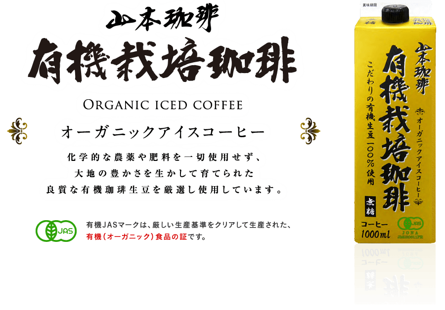 Organic iced coffee オーガニックアイスコーヒー 化学的な農薬や肥料を一切使用せず、大地の豊かさを生かして育てられた良質な有機珈琲生豆を厳選し使用しています。 有機JASマークは、厳しい生産基準をクリアして生産された、有機（オーガニック）食品の証です。